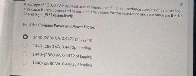 A voltage of 12020V is applied across impedance Z. The impedance consists of a resistance
and capacitance connected in parallel; the values for the resistance and reactance are R = 10
and Xc=-j5 2 respectively.
Find the Complex Power and Power Factor.
1440-j2880 VA, 0.4472 pf lagging
1440-j2880 VA, 0.4472pf leading
1440+j2880 VA, 0.4472 pf lagging
1440+j2880 VA, 0.4472 pf leading
-D00