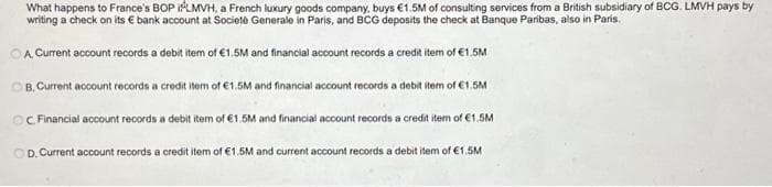 What happens to France's BOP iLMVH, a French luxury goods company, buys €1.5M of consulting services from a British subsidiary of BCG. LMVH pays by
writing a check on its € bank account at Societe Generale in Paris, and BCG deposits the check at Banque Paribas, also in Paris.
OA Current account records a debit item of €1.5M and financial account records a credit item of €1.5M
OB. Current account records a credit item of €1.5M and financial account records a debit item of €1.5M
OC Financial account records a debit item of €1.5M and financial account records a credit item of €1.5M
OD. Current account records a credit item of €1.5M and current account records a debit item of €1.5M