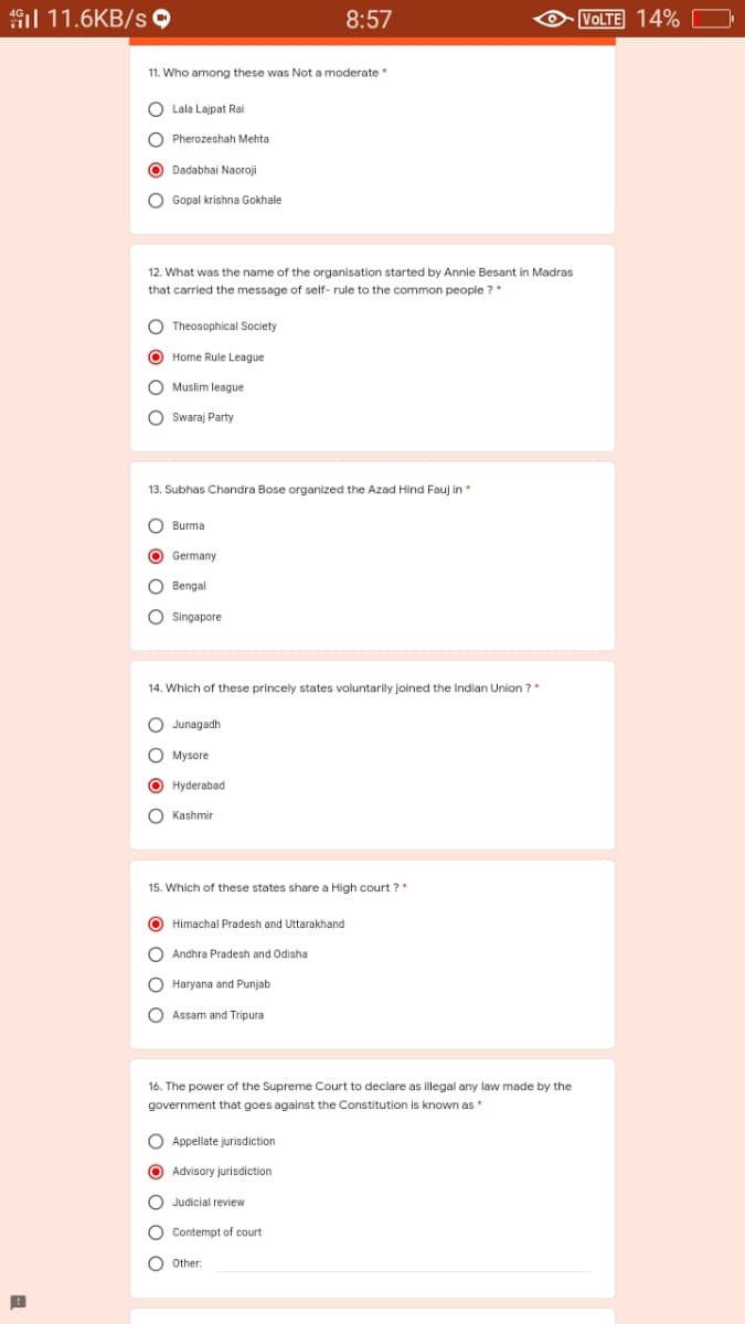 1l 11.6KB/s 9
8:57
VOLTE 14%
11. Who among these was Not a moderate *
O Lala Lajpat Rai
O Pherozeshah Mehta
O Dadabhai Naoroji
O Gopal krishna Gokhale
12. What was the name of the organisation started by Annie Besant in Madras
that carried the message of self- rule to the common people ?*
O Theosophical Society
O Home Rule League
O Muslim league
O Swaraj Party
13. Subhas Chandra Bose organized the Azad Hind Fauj in *
O Burma
O Germany
O Bengal
O Singapore
14. Which of these princely states voluntarily joined the Indian Union ?*
O Junagadh
O Mysore
O Hyderabad
O Kashmir
15. Which of these states share a High court ?"
O Himachal Pradesh and Uttarakhand
O Andhra Pradesh and Odisha
O Haryana and Punjab
O Assam and Tripura
16. The power of the Supreme Court to declare as illegal any law made by the
government that goes against the Constitution is known as
O Appellate jurisdiction
O Advisory jurisdiction
O Judicial review
O Contempt of court
O Other:
O O
