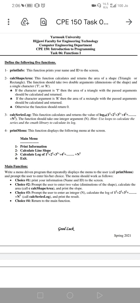 2:06 85 0I ©
16.5 66 l 100 Jo
K/s
CPE 150 Task 0...
Yarmouk University
Hijjawi Faculty for Engineering Technology
Computer Engineering Department
CPE 150: Introduction to Programming
Task 06: Functions I
Define the following five functions.
1- printInfo: This function prints your name and ID to the screen.
2- caleShapeArea: This function calculates and returns the area of a shape (Triangle or
Rectangle). The function should take two double arguments (dimensions of the shape) and
a single character (T', or 'R').
If the character argument is T' then the area of a triangle with the passed arguments
should be calculated and returned.
If the character argument is 'R' then the area of a rectangle with the passed arguments
should be calculated and returned.
* Otherwise the function should return 0.
3- caleSeriesLog: This function calculates and returns the value of log1o(1²+2²+3²*+4²+...
+N). The function should take one integer argument (N). Hint: Use loops to calculate the
series and the cmath library to calculate its log.
4- printMenu: This function displays the following menu at the screen.
Main Menu
1- Print Information
2- Calculate Line Slope
3- Calculate Log of 1+2°+3*+4²+.... +N?
4- Exit.
Main Function:
Write a menu driven program that repeatedly displays the menu to the user (call printMenu)
and prompt the user to enter his/her choice. The menu should work as follows:
Choice #1: print your information (Name and ID) to the screen.
Choice #2: Prompt the user to enter two value (diminutions of the shape), calculate the
area (call c calcShapeArea), and print the slope.
Choice #3: Prompt the user to enter an integer (N), calculate the log of 12+2?+3+....
+N° (call caleSeriesLog), and print the result.
Choice #4: Return to the main function.
Good Luck
Spring 2021
