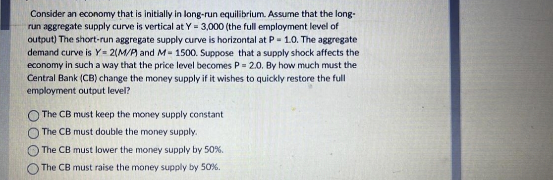 Consider an economy that is initially in long-run equilibrium. Assume that the long-
run aggregate supply curve is vertical at Y = 3,000 (the full employment level of
output) The short-run aggregate supply curve is horizontal at P = 1.0. The aggregate
demand curve is Y= 2(M/P) and M= 1500. Suppose that a supply shock affects the
economy in such a way that the price level becomes P = 2.0. By how much must the
Central Bank (CB) change the money supply if it wishes to quickly restore the full
employment output level?
The CB must keep the money supply constant
The CB must double the money supply.
The CB must lower the money supply by 50%.
The CB must raise the money supply by 50%.