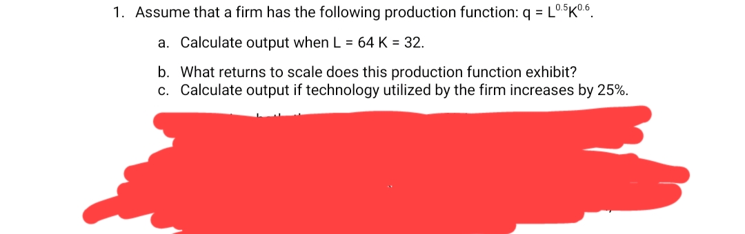 1. Assume that a firm has the following production function: q = L0.5K0.6.
a. Calculate output when L = 64 K = 32.
b. What returns to scale does this production function exhibit?
c. Calculate output if technology utilized by the firm increases by 25%.