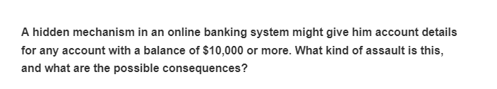 A hidden mechanism in an online banking system might give him account details
for any account with a balance of $10,000 or more. What kind of assault is this,
and what are the possible consequences?