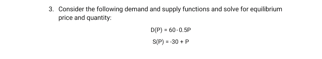 3. Consider the following demand and supply functions and solve for equilibrium
price and quantity:
D(P) = 60-0.5P
S(P) = -30 + P