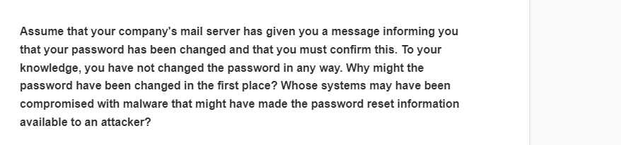 Assume that your company's mail server has given you a message informing you
that your password has been changed and that you must confirm this. To your
knowledge, you have not changed the password in any way. Why might the
password have been changed in the first place? Whose systems may have been
compromised with malware that might have made the password reset information
available to an attacker?