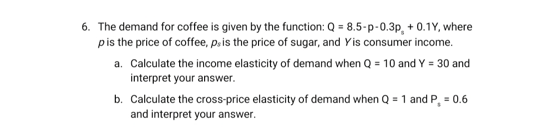 6. The demand for coffee is given by the function: Q = 8.5-p-0.3p + 0.1Y, where
p is the price of coffee, ps is the price of sugar, and Yis consumer income.
a. Calculate the income elasticity of demand when Q = 10 and Y = 30 and
interpret your answer.
b. Calculate the cross-price elasticity of demand when Q = 1 and P = 0.6
and interpret your answer.