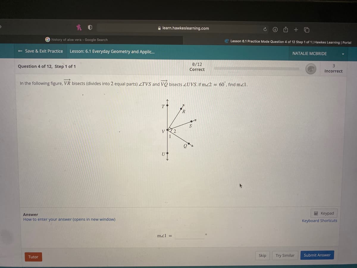 A learn.hawkeslearning.com
G history of aloe vera - Google Search
A Lesson 6.1 Practice Mode Question 4 of 12 Step 1 of 1 | Hawkes Learning | Portal
<- Save & Exit Practice
Lesson: 6.1 Everyday Geometry and Applic..
NATALIE MCBRIDE
0/12
Question 4 of 12, Step 1 of 1
Correct
Incorrect
In the following figure, VR bisects (divides into 2 equal parts) ZTVS and VÓ bisects ZUVS. If m22 = 60°, find mz1.
T
E Keypad
Answer
How to enter your answer (opens in new window)
Keyboard Shortcuts
mz1 =
Tutor
Skip
Try Similar
Submit Answer

