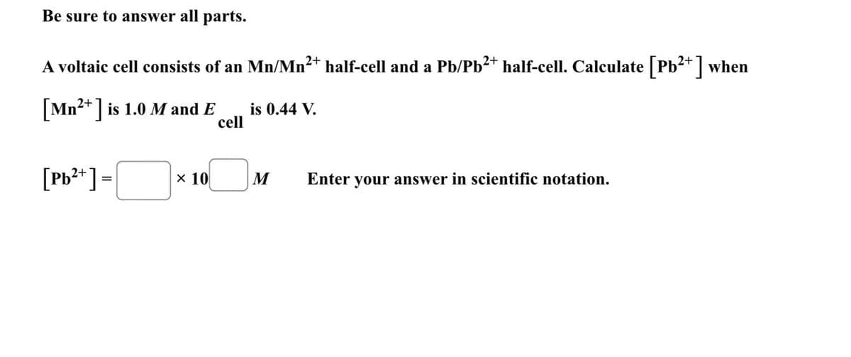 Be sure to answer all parts.
A voltaic cell consists of an Mn/Mn²+ half-cell and a Pb/Pb²+ half-cell. Calculate [Pb²+] when
[Mn²+] is 1.0 M and E
cell
is 0.44 V.
[Pb2+] =
× 10
M
Enter your answer in scientific notation.