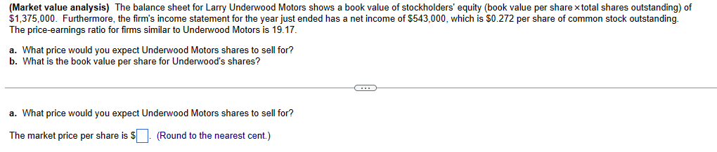 (Market value analysis) The balance sheet for Larry Underwood Motors shows a book value of stockholders' equity (book value per share x total shares outstanding) of
$1,375,000. Furthermore, the firm's income statement for the year just ended has a net income of $543,000, which is $0.272 per share of common stock outstanding.
The price-earnings ratio for firms similar to Underwood Motors is 19.17.
a. What price would you expect Underwood Motors shares to sell for?
b. What is the book value per share for Underwood's shares?
a. What price would you expect Underwood Motors shares to sell for?
The market price per share is $
(Round to the nearest cent.)