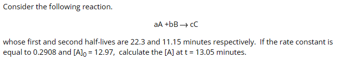 Consider the following reaction.
aA +bB→ CC
whose first and second half-lives are 22.3 and 11.15 minutes respectively. If the rate constant is
equal to 0.2908 and [A] = 12.97, calculate the [A] at t = 13.05 minutes.