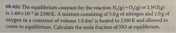 6B.4(b) The equilibrium constant for the reaction N2(g) + O2(g)=2 NO(g)
is 1.69×10-3 at 2300 K. A mixture consisting of 5.0 g of nitrogen and 2.0 g of
oxygen in a container of volume 1.0 dm³ is heated to 2300 K and allowed to
come to equilibrium. Calculate the mole fraction of NO at equilibrium.20