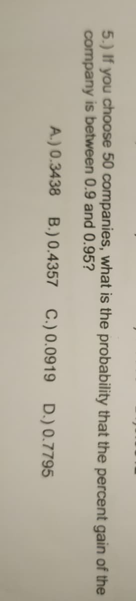 5.) If you choose 50 companies, what is the probability that the percent gain of the
company is between 0.9 and 0.95?
A.) 0.3438 B.) 0.4357 C.) 0.0919 D.) 0.7795
