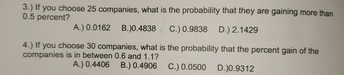 3.) If you choose 25 companies, what is the probability that they are gaining more than
0.5 percent?
A.) 0.0162 B.)0.4838
C.) 0.9838 D.) 2.1429
4.) If you choose 30 companies, what is the probability that the percent gain of the
companies is in between 0.6 and 1.1?
A.) 0.4406 B.) 0.4906
C.) 0.0500
D.)0.9312
