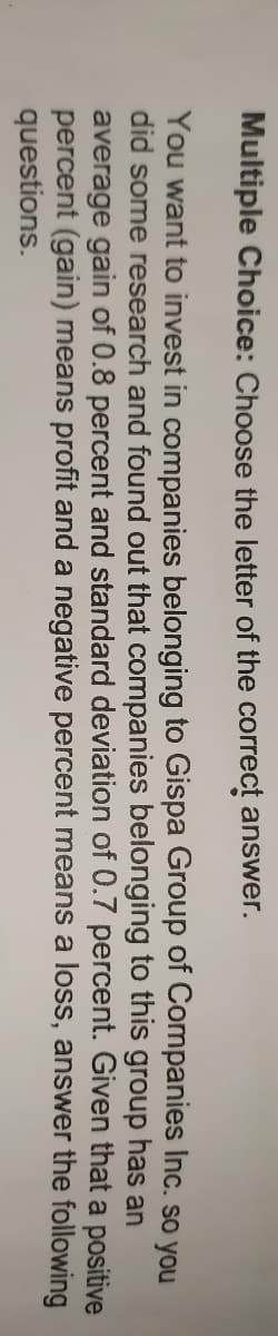 Multiple Choice: Choose the letter of the correct answer.
You want to invest in companies belonging to Gispa Group of Companies Inc. so you
did some research and found out that companies belonging to this group has an
average gain of 0.8 percent and standard deviation of 0.7 percent. Given that a positive
percent (gain) means profit and a negative percent means a loss, answer the following
questions.
