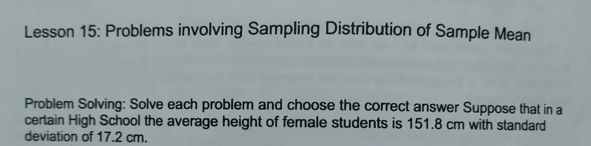 Lesson 15: Problems involving Sampling Distribution of Sample Mean
Problem Solving: Solve each problem and choose the correct answer Suppose that in a
certain High School the average height of female students is 151.8 cm with standard
deviation of 17.2 cm.
