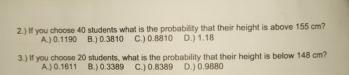 2.) If you choose 40 students what is the probability that their height is above 155 cm?
A.) 0.1190 B.) 0.3810 C.) 0.8810
D.) 1.18
3.) If you choose 20 students, what is the probability that their height is below 148 cm?
A.) 0.1611
B.) 0.3389 C.) 0.8389 D.) 0.9880
