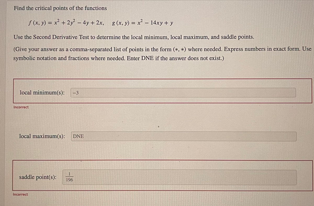 Find the critical points of the functions
f (x, y) = x² + 2y² - 4y + 2x, g(x, y) = x² - 14xy + y
Use the Second Derivative Test to determine the local minimum, local maximum, and saddle points.
(Give your answer as a comma-separated list of points in the form (*, *) where needed. Express numbers in exact form. Use
symbolic notation and fractions where needed. Enter DNE if the answer does not exist.)
local minimum(s): -3
Incorrect
local maximum(s): DNE
1
saddle point(s): 196
Incorrect