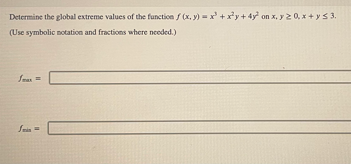 Determine the global extreme values of the function f (x, y) = x³ + x²y + 4y² on x, y ≥ 0, x + y ≤ 3.
(Use symbolic notation and fractions where needed.)
fmax =
f min