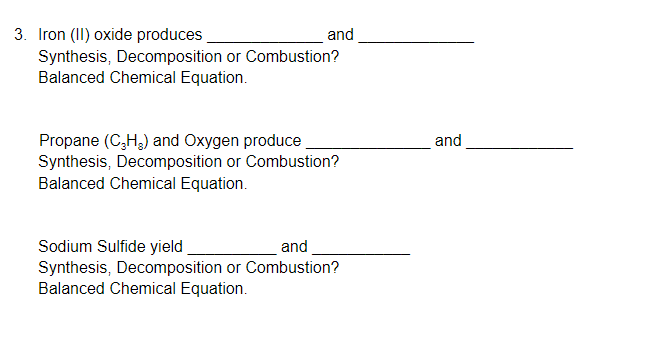 3. Iron (II) oxide produces
Synthesis, Decomposition or Combustion?
Balanced Chemical Equation.
and
Propane (C,H,) and Oxygen produce
Synthesis, Decomposition or Combustion?
Balanced Chemical Equation.
and
Sodium Sulfide yield
Synthesis, Decomposition or Combustion?
Balanced Chemical Equation.
and
