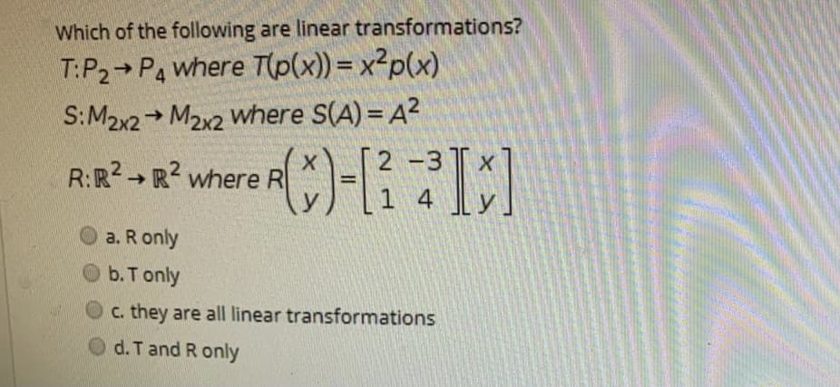 Which of the following are linear transformations?
T:P2 P4 where T(p(x)) = x²p(x)
S:M2x2 + M2x2 where S(A) = A?
2 -3
R:R2 → R? where R
->
1 4
y
a. R only
b. T only
c. they are all linear transformations
d. T and R only
