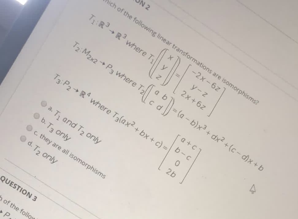 N 2
ich of the following linear transformations are isomorphisms?
-2x-6z
T:R -R where T
y-z
2x+6z
T2 M2x2 P3 where
(a - b)x3 + dx2 + (c-d)x+b
a +c
b-c
T3:P2→R4
where T3(ax2 + bx + c) =
2b
O a. T1 and T2 only
b. T3 only
c. they are all isomorphisms
d. T2 only
QUESTION 3
h of the follow
P.
