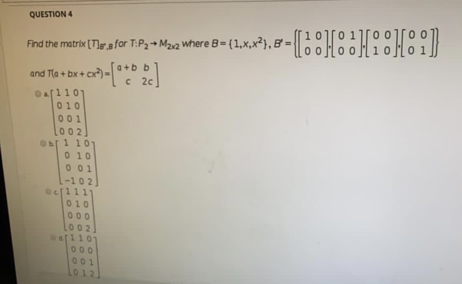 QUESTION 4
10.
Find the matrix [Tg.s for T:P2 M22 where
B= (1,x,x?}, B'=
a+b b
and T(a+ bx+ cx
C 2c
Oa[110
010
001
00 2]
b.[ 1 101
0 10
001
-102]
1111
010
000
002
000
001
