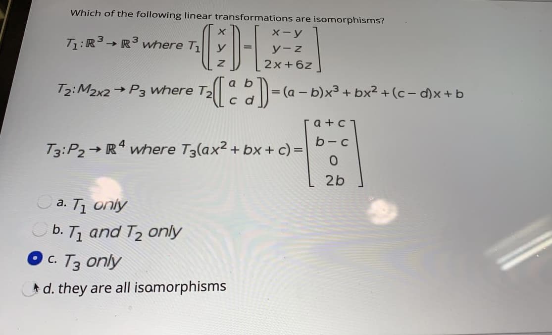 Which of the following linear transformations are isomorphisms?
X-y
T1:R3→ R where T
y-z
2x+6z
a b
T2:M2x2 → P3 where T2
= (a - b)x3 + bx2 +(c- d)x+ b
c d
a +c
b - с
T3:P2 R* where T3(ax2 +
bx + c) =
2b
a. T1 only
O b. T1 and T2 only
с. Тз опly
A d. they are all isamorphisms
