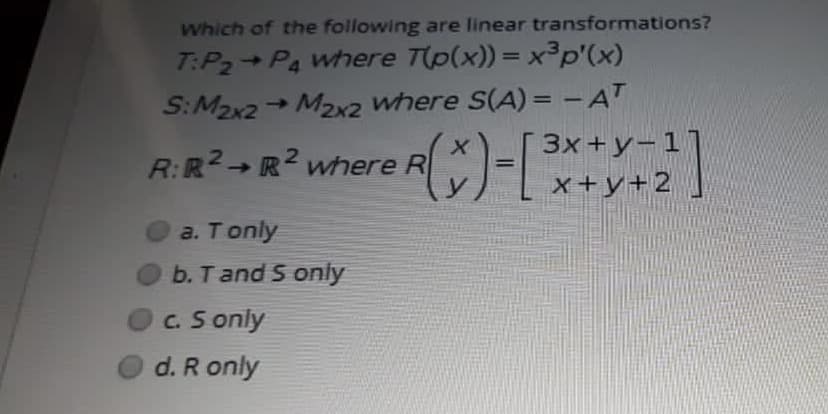 Which of the following are linear transformations?
T:P2 Pa where T(p(x)) = x³p'(x)
S:M2x2 M2x2 where S(A) = -AT
3x +y-1]
x+y+2
%3D
R:R2 R2 where R
a. T only
b. Tand S only
c. S only
d. R only
