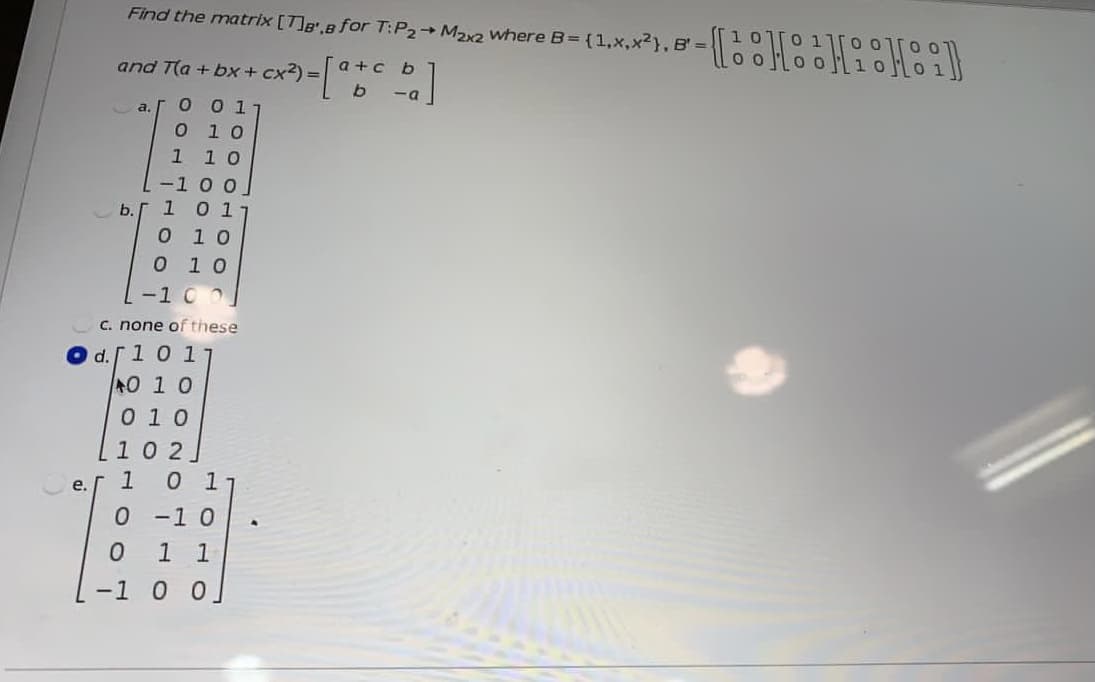 Find the matrix [T]B,B for T:P2 M22 where B= {1,x,x²}, B' =
and T(a + bx + cx2) =C
a +c b
b
-a
O 0 1
O 1 0
1 10
-1 00
10 1
a.
b.
O 10
0 1 0
-1 0 0
C. none of these
Od.
101
0 1 0
0 10
102.
10 17
0 -1 0
1 1
-1 0 0.
