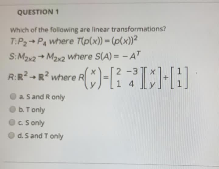 QUESTION 1
Which of the following are linear transformations?
T:P2+ Pa where T(p(x)) = (p(x))2
S:M2x2 + M2x2 Wwhere S(A) = - AT
->
%3D
R:R? -R? where R-K
2 -3
a. S and R only
O b.T only
OC. S only
d. S and T only
