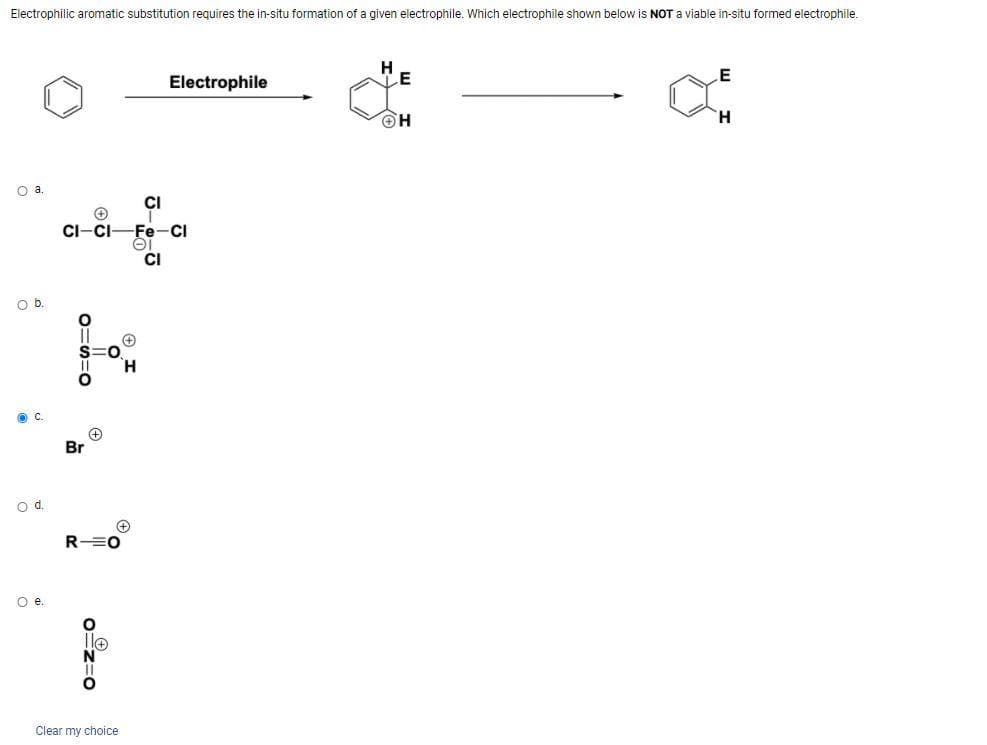 Electrophilic aromatic substitution requires the in-situ formation of a given electrophile. Which electrophile shown below is NOT a viable in-situ formed electrophile.
O a.
O b.
O d.
O e.
+
CI-CI
0=s=0
Br
+
RO
0=z=0
(+
Clear my choice
H
CI
Fe-Cl
EI
Electrophile
CI
E
ΘΗ
E
H