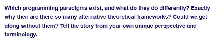 Which programming paradigms exist, and what do they do differently? Exactly
why then are there so many alternative theoretical frameworks? Could we get
along without them? Tell the story from your own unique perspective and
terminology.