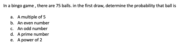 In a bingo game , there are 75 balls. in the first draw, determine the probability that ball is
a. A multiple of 5
b. An even number
c. An odd number
d. A prime number
e. A power of 2
