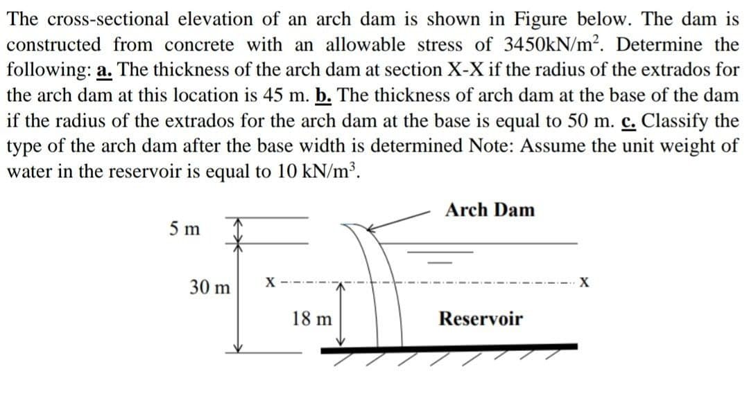 The cross-sectional elevation of an arch dam is shown in Figure below. The dam is
constructed from concrete with an allowable stress of 3450kN/m². Determine the
following: a. The thickness of the arch dam at section X-X if the radius of the extrados for
the arch dam at this location is 45 m. b. The thickness of arch dam at the base of the dam
if the radius of the extrados for the arch dam at the base is equal to 50 m. c. Classify the
type of the arch dam after the base width is determined Note: Assume the unit weight of
water in the reservoir is equal to 10 kN/m³.
5 m
30 m
X
18 m
Arch Dam
Reservoir
X