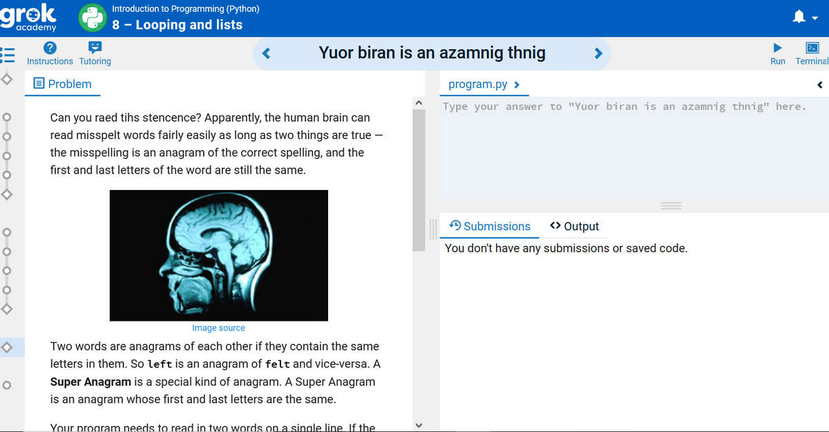 grok
Introduction to Programming (Python)
academy
8 - Looping and lists
Yuor biran is an azamnig thnig
Instructions Tutoring
Run
Terminal
Problem
program.py >
Type your answer to "Yuor biran is an azamnig thnig" here.
Can you raed tihs stencence? Apparently, the human brain can
read misspelt words fairly easily as long as two things are true -
the misspelling is an anagram of the correct spelling, and the
first and last letters of the word are still the same.
ASubmissions
<> Output
You don't have any submissions or saved code.
Image source
Two words are anagrams of each other if they contain the same
letters in them. So left is an anagram of felt and vice-versa. A
Super Anagram is a special kind of anagram. A Super Anagram
is an anagram whose first and last letters are the same.
Your program needs to read in two words on a sinale line. If the
оооо
