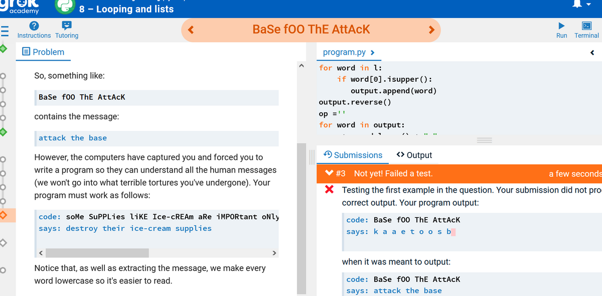 academy
8 - Looping and lists
BaSe fo0 ThE AttAcK
Instructions Tutoring
Run Terminal
OProblem
program.py >
for word in l:
if word[0].isupper ():
output.append (word)
So, something like:
Base f00 ThE AttAcK
output.reverse()
op ='
for word in output:
contains the message:
attack the base
However, the computers have captured you and forced you to
A Submissions
<> Output
write a program so they can understand all the human messages
#3 Not yet! Failed a test.
a few seconds
(we won't go into what terrible tortures you've undergone). Your
X Testing the first example in the question. Your submission did not pro
correct output. Your program output:
program must work as follows:
code: soMe SuPPLies liKE Ice-CREAM aRe iMPORtant oNly
code: Base f00 ThE AttAcK
says: destroy their ice-cream supplies
says: k a a eto osb
when it was meant to output:
Notice that, as well as extracting the message, we make every
word lowercase so it's easier to read.
code: BaSe f00 ThE AttAcK
says: attack the base
