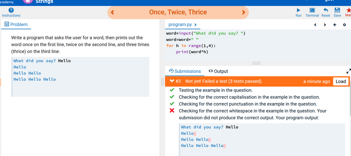 cademy
Strings
Once, Twice, Thrice
Instructions
Run
Terminal Reset Save
Mar
O Problem
program.py >
word=input("What did you say? ")
Write a program that asks the user for a word, then prints out the
word=word+" "
word once on the first line, twice on the second line, and three times
for h in range (1,4):
(thrice) on the third line:
print (word*h)
What did you say? Hello
Hello
A Submissions
<> Output
Hello Hello
Hello Hello Hello
# 3 Not yet! Failed a test (3 tests passed).
a minute ago
Load
Testing the example in the question.
Checking for the correct capitalisation in the example in the question.
Checking for the correct punctuation in the example in the question.
X Checking for the correct whitespace in the example in the question. Your
submission did not produce the correct output. Your program output:
What did you say? Hello
Hello
Hello Hello
Hello Hello Hello
> X
