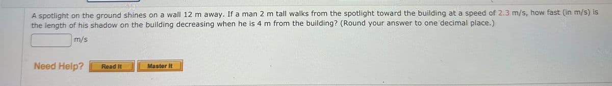 A spotlight on the ground shines on a wall 12 m away. If a man 2 m tall walks from the spotlight toward the building at a speed of 2.3 m/s, how fast (in m/s) is
the length of his shadow on the building decreasing when he is 4 m from the building? (Round your answer to one decimal place.)
m/s
Need Help?
Read It
Master It