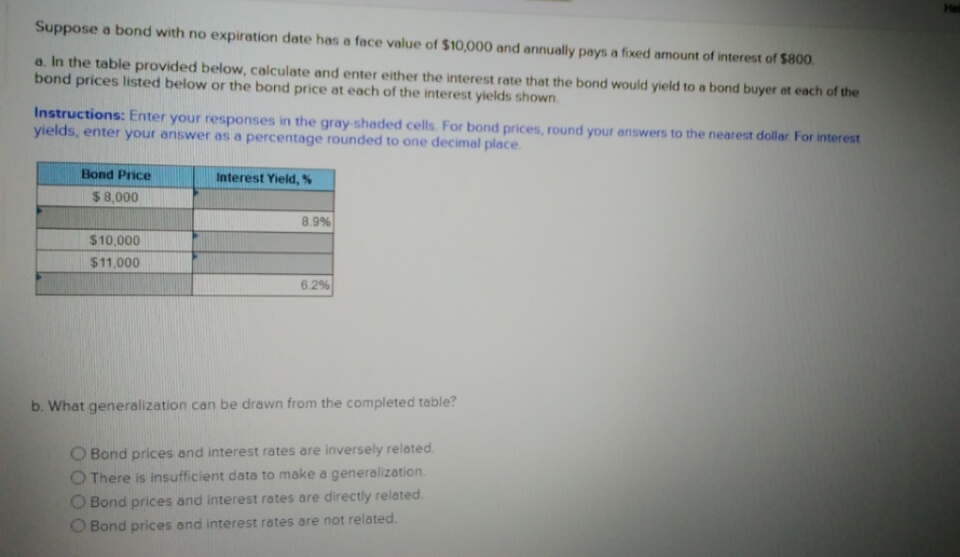 Suppose a bond with no expiration date has a face value of $10,000 and annually pays a fixed amount of interest of $800
a. In the table provided below, calculate and enter either the interest rate that the bond would yield to a bond buyer at each of the
bond prices listed below or the bond price at each of the interest yields shown
Instructions: Enter your responses in the gray-shaded cells. For bond prices, round your answers to the nearest dollar For interest
yields, enter your answer as a percentage rounded to one decimal place.
Bond Price
Interest Yield, %
$8,000
8.9%
$10,000
$11,000
62%
b. What generalization can be drawn from the completed table?
O Bond prices and interest rates are inversely related
O There is insufficient data to make a generalization.
O Bond prices and interest rates are directly related.
O Bond prices and interest rates are not related.
