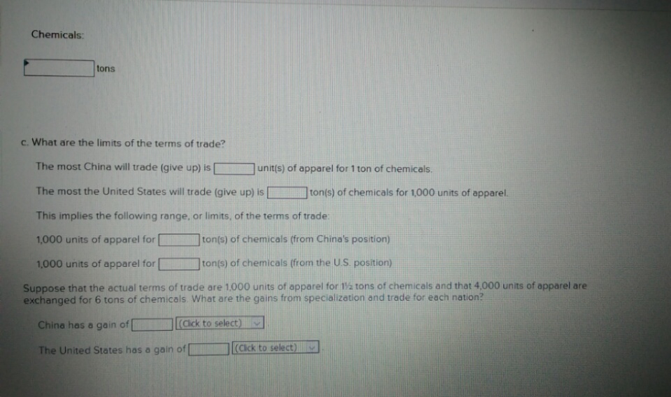 Chemicals:
tons
c. What are the limits of the terms of trade?
The most China will trade (give up) is
unit(s) of apparel for 1 ton of chemicals.
The most the United States will trade (give up) is
ton(s) of chemicals for 1,000 units of apparel.
This implies the following range, or limits, of the terms of trade:
1,000 units of apparel for
ton(s) of chemicals (from China's position)
ton(s) of chemicals (from the U.S. position)
1,000 units of apparel for
Suppose that the actual terms of trade are 1,000 units of apparel for 1a tons of chemicals and that 4,000 units of apparel are
exchanged for 6 tons of chemicals. What are the gains from specialization and trade for each nation?
(Cick to select)
v
China has a gain of
(Cick to select)
The United States has a gain of
