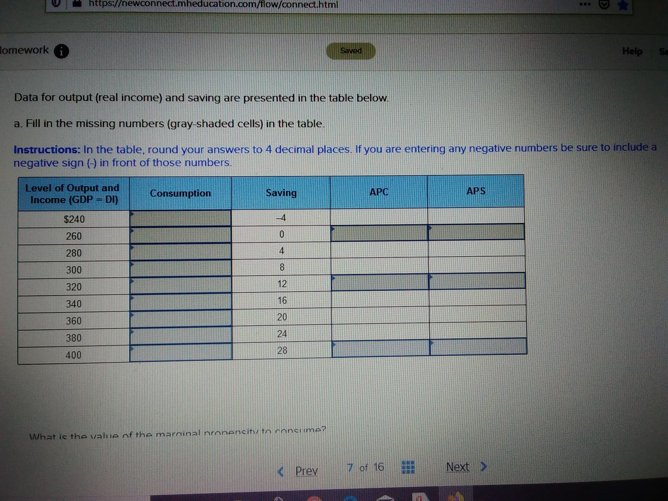 https://newconnect.mheducation.com/flow/connect.html
omeworki
Help
Saved
Data for output (real income) and saving are presented in the table below
a. Fill in the missing numbers (gray-shaded cells) in the table.
Instructions: In the table, round your answers to 4 decimal places. If you are entering any negative numbers be sure to include a
negative sign ) in front of those numbers
Level of Output and
Income (GDP DI)
APS
APC
Saving
Consumption
$240
10
260
4
280
300
12
320
16
340
20
360
24
380
28
400
What is the valije nf the marninal nrnnensity tn conciimer
Next
of 16
K Prev
