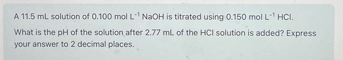 A 11.5 mL solution of 0.100 mol L-1 NaOH is titrated using 0.150 mol L-1 HCI.
What is the pH of the solution after 2.77 mL of the HCI solution is added? Express
your answer to 2 decimal places.