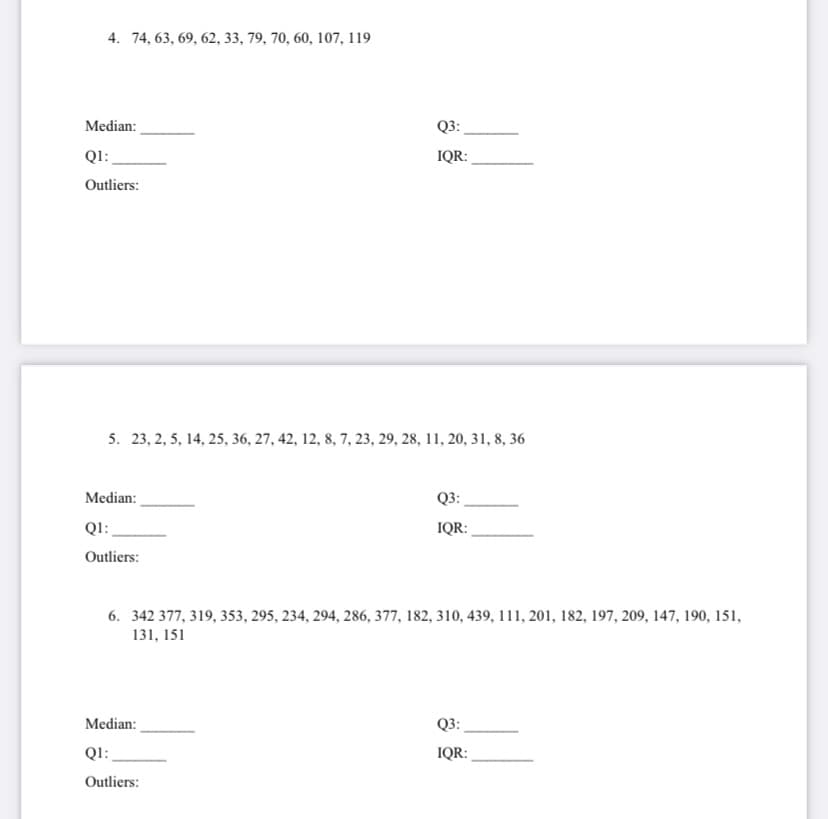 4. 74, 63, 69, 62, 33, 79, 70, 60, 107, 119
Median:
Q3:
QI:
IQR:
Outliers:
5. 23, 2, 5, 14, 25, 36, 27, 42, 12, 8, 7, 23, 29, 28, 11, 20, 31, 8, 36
Median:
Q3:
Q1:
IQR:
Outliers:
6. 342 377, 319, 353, 295, 234, 294, 286, 377, 182, 310, 439, 111, 201, 182, 197, 209, 147, 190, 151,
131, 151
Median:
Q3:
Q1:
IQR:
Outliers:

