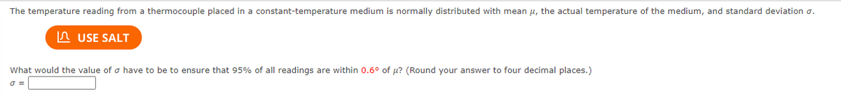 The temperature reading from a thermocouple placed in a constant-temperature medium is normally distributed with mean u, the actual temperature of the medium, and standard deviation o.
n USE SALT
What would the value of o have to be to ensure that 95% of all readings are within 0.6° of u? (Round your answer to four decimal places.)
