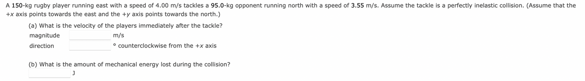 A 150-kg rugby player running east with a speed of 4.00 m/s tackles a 95.0-kg opponent running north with a speed of 3.55 m/s. Assume the tackle is a perfectly inelastic collision. (Assume that the
+x axis points towards the east and the +y axis points towards the north.)
(a) What is the velocity of the players immediately after the tackle?
magnitude
direction
m/s
° counterclockwise from the +x axis
(b) What is the amount of mechanical energy lost during the collision?
J