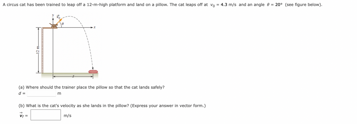 A circus cat has been trained to leap off a 12-m-high platform and land on a pillow. The cat leaps off at Vo
12 m-
(a) Where should the trainer place the pillow so that the cat lands safely?
d =
m
(b) What is the cat's velocity as she lands in the pillow? (Express your answer in vector form.)
m/s
Vf=
4.3 m/s and an angle = 20° (see figure below).