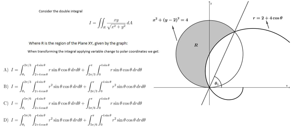 A) I = =
B) I =
C) I=
D) I=
Consider the double integral
xy
- SS₁ √ 2 ² + y ² d
Where R is the region of the Plane XY, given by the graph:
When transforming the integral applying variable change to polar coordinates we get:
2/3
4 sin 8
4 sin 8
r sin cos drd0 +
r sin cos drd0
2+4 cos 8
4 sin 8
r² sin cos 0 drd0 +
7² sin cos 0 drd0
√2+4 cos 0
4 sin 0
r sin cos 0 drd0 +
r sin cos drdo
√2+4 cos 0
r² sin 0 cos 0 drd0 +
Jo₁
So
0₁
2/3
5/6
JO₁
South
JO₁
5/6 4 sin 0
I=
J2n/3 JO
2/3.
St. Jo
5л/6
f.
4 sin
4 sin
-4 sin 0
dA
² sin 0 cos 0 drd0
x² + (y-2)² = 4
R
r=2+4 cos 0