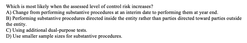 Which is most likely when the assessed level of control risk increases?
A) Change from performing substantive procedures at an interim date to performing them at year end.
B) Performing substantive procedures directed inside the entity rather than parties directed toward parties outside
the entity.
C) Using additional dual-purpose tests.
D) Use smaller sample sizes for substantive procedures.