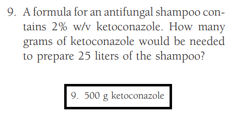 9. A formula for an antifungal shampoo con-
tains 2% w/v ketoconazole. How many
grams of ketoconazole would be needed
to prepare 25 liters of the shampoo?
9. 500 g ketoconazole