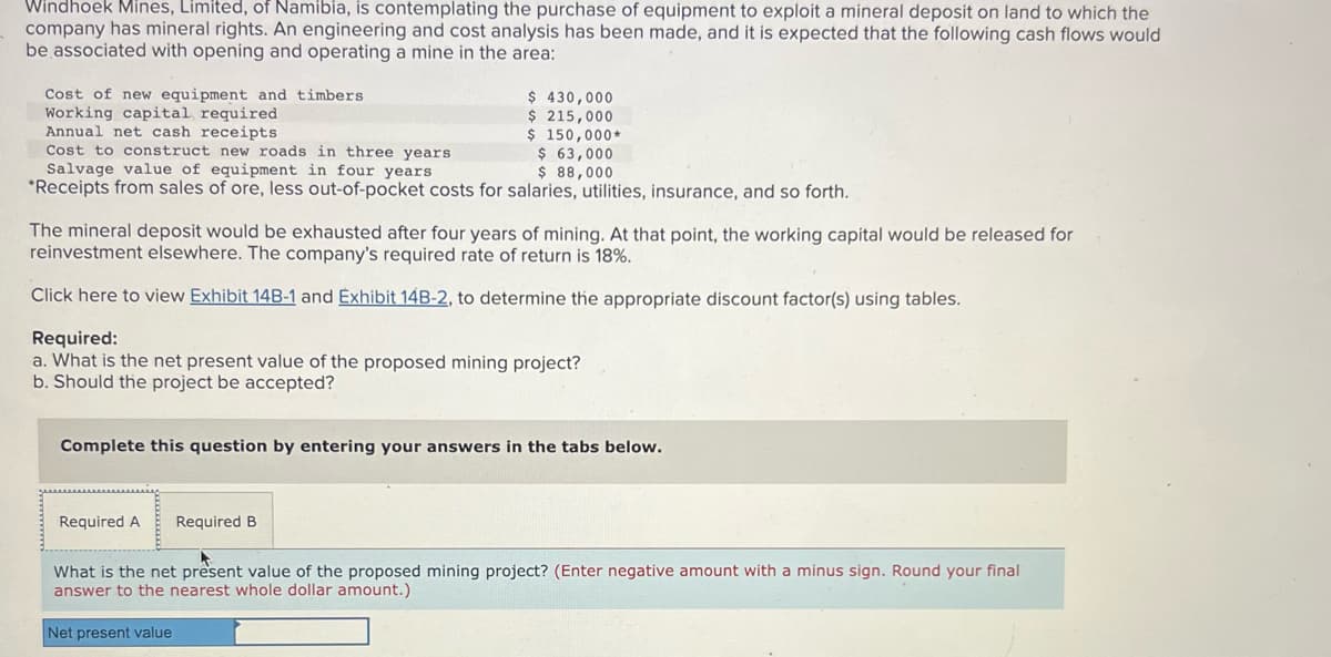 Windhoek Mines, Limited, of Namibia, is contemplating the purchase of equipment to exploit a mineral deposit on land to which the
company has mineral rights. An engineering and cost analysis has been made, and it is expected that the following cash flows would
be associated with opening and operating a mine in the area:
Cost of new equipment and timbers
Working capital required
$430,000
$ 215,000
$ 150,000*
Annual net cash receipts
Cost to construct new roads in three years
$ 63,000
Salvage value of equipment in four years
$ 88,000
*Receipts from sales of ore, less out-of-pocket costs for salaries, utilities, insurance, and so forth.
The mineral deposit would be exhausted after four years of mining. At that point, the working capital would be released for
reinvestment elsewhere. The company's required rate of return is 18%.
Click here to view Exhibit 14B-1 and Exhibit 14B-2, to determine the appropriate discount factor(s) using tables.
Required:
a. What is the net present value of the proposed mining project?
b. Should the project be accepted?
Complete this question by entering your answers in the tabs below.
Required A
Required B
What is the net present value of the proposed mining project? (Enter negative amount with a minus sign. Round your final
answer to the nearest whole dollar amount.)
Net present value